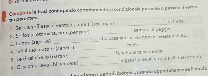 Số che a 
Completa le frasi coniugando correttamente al condizionale presente o passato il verbo 
tra parentesi. 
1. Se ora soffiasse il vento, i panni si (asciugare)_ 
in fretta. 
2. Se fosse ottimista, non (pensare) _sempre al peggio. 
3. Io non (sapere)_ che cosa fare se voi non mi aveste aiutato. 
molto. 
4. leri il tuo aiuto ci (servire)_ 
5. Le dissi che io (partire) _la settimana seguente. 
6. Ci si chiedeva chi (vincere) _la gara finale, al termine di quel torneo. 
uaderno i periodi ipotetici, usando opportunamente il modo