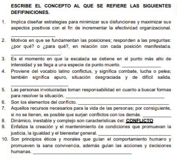 escribe el concepto al que se refiere las siguientes 
DEFIFINICIONES. 
1. Implica diseñar estrategias para minimizar sus disfunciones y maximizar sus 
aspectos positivos con el fin de incrementar la efectividad organizacional. 
_ 
2. Motivos en que se fundamentan las posiciones; responden a las preguntas: 
¿por qué? o ¿para qué?, en relación con cada posición manifestada. 
_ 
3. Es el momento en que la escalada se detiene en el punto más alto de 
intensidad y se llega a una especie de punto muerto._ 
4. Proviene del vocablo latino conflictus, y significa combate, lucha o pelea; 
también significa apuro, situación desgraciada y de difícil salida 
_ 
5. Las personas involucradas toman responsabilidad en cuanto a buscar formas 
para resolver la situación._ 
6. Son los elementos del conflicto._ 
7. Aquellos recursos necesarios para la vida de las personas; por consiguiente, 
si no se tienen, es posible que surjan conflictos con los demás._ 
8. Dinámico, inestable y complejo son características del: CONFLICTO 
9. Enfatiza la creación y el mantenimiento de condiciones que promuevan la 
justicia, la igualdad y el bienestar general._ 
10. Son principios éticos y morales que guían el comportamiento humano y 
promueven la sana convivencia, además guían las acciones y decisiones 
humanas 
_