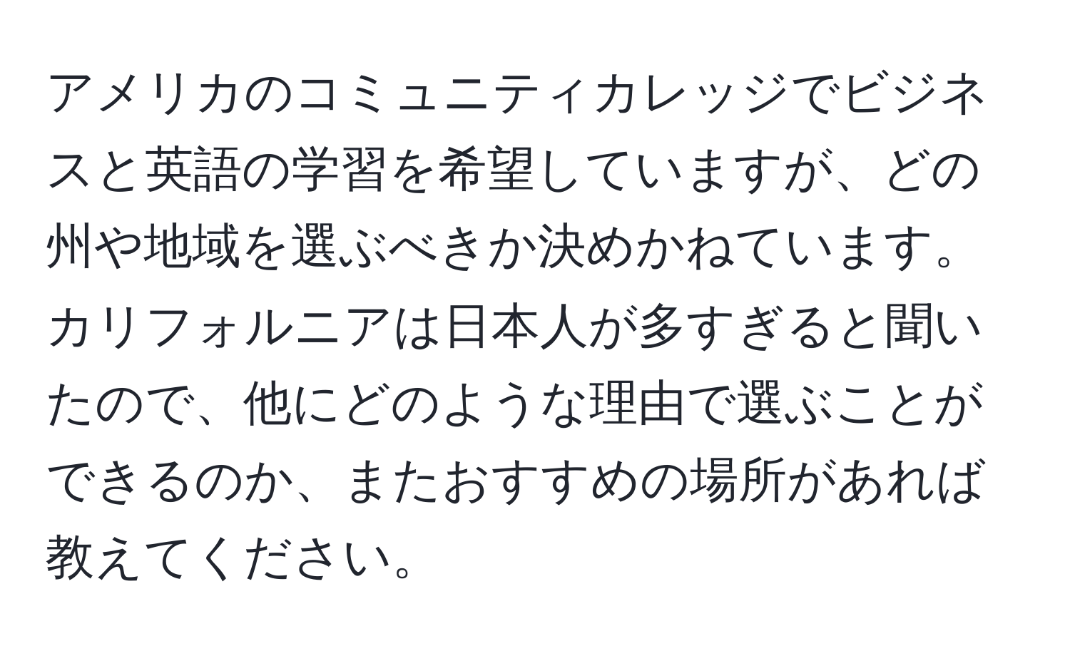 アメリカのコミュニティカレッジでビジネスと英語の学習を希望していますが、どの州や地域を選ぶべきか決めかねています。カリフォルニアは日本人が多すぎると聞いたので、他にどのような理由で選ぶことができるのか、またおすすめの場所があれば教えてください。