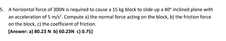 A horizontal force of 300N is required to cause a 15 kg block to slide up a 40° inclined plane with 
an acceleration of 5m/s^2. Compute a) the normal force acting on the block, b) the friction force 
on the block, c) the coefficient of friction. 
[Answer: a) 80.23 N b) 60.23N c) 0.75]