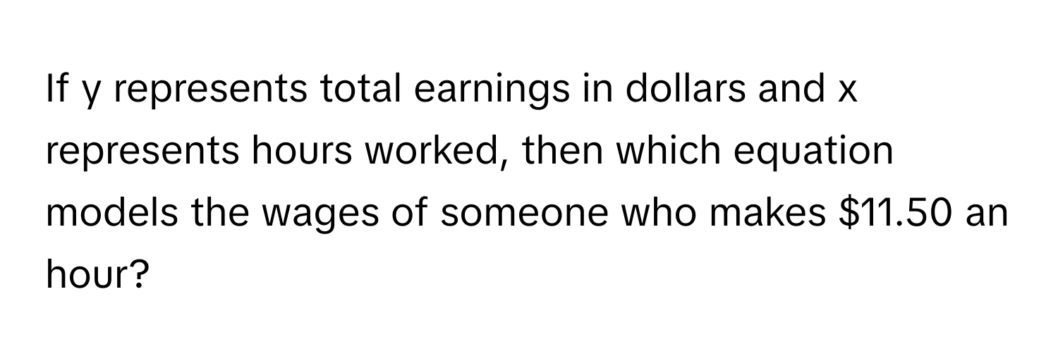 If y represents total earnings in dollars and x represents hours worked, then which equation models the wages of someone who makes $11.50 an hour?