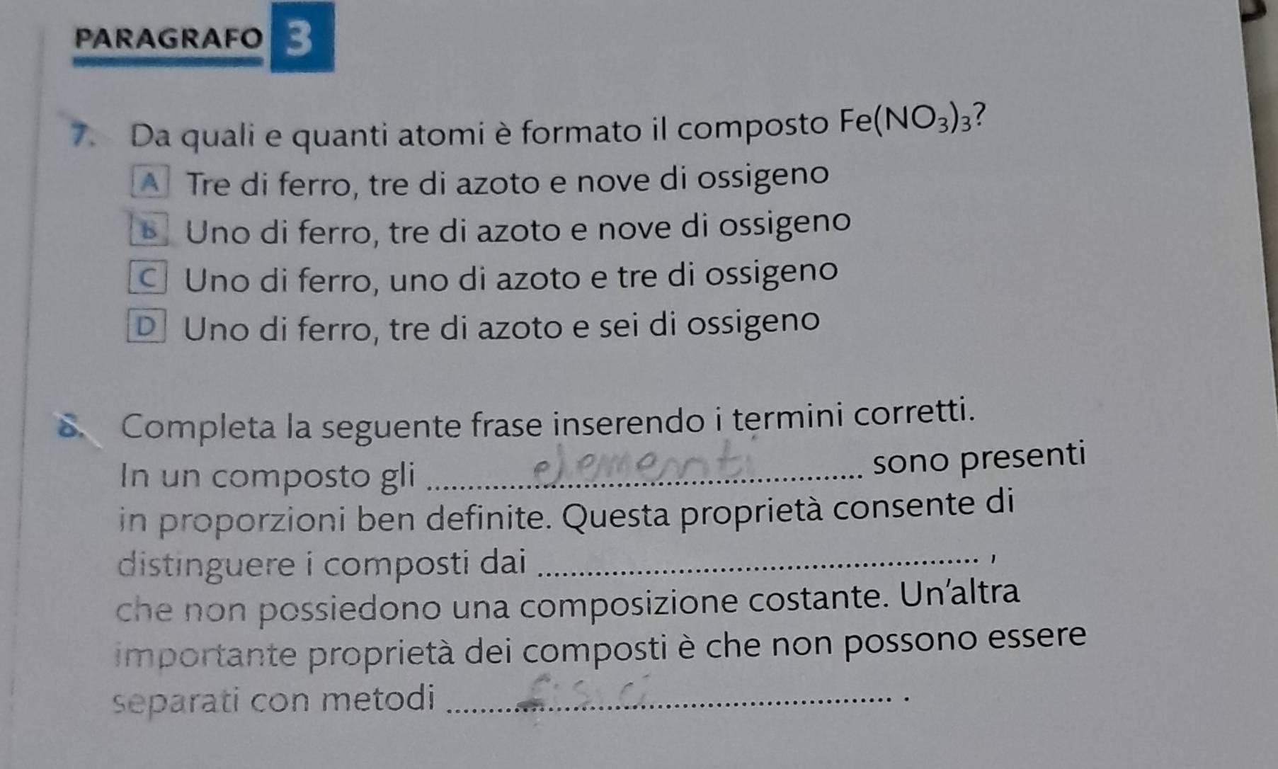 PARAGRAFO 3
7. Da quali e quanti atomi è formato il composto Fe(NO_3)_3 7
A Tre di ferro, tre di azoto e nove di ossigeno
Uno di ferro, tre di azoto e nove di ossigeno
Uno di ferro, uno di azoto e tre di ossigeno
D Uno di ferro, tre di azoto e sei di ossigeno
Completa la seguente frase inserendo i termini corretti.
In un composto gli_
sono presenti
in proporzioni ben definite. Questa proprietà consente di
distinguere i composti dai _
1
che non possiedono una composizione costante. Un'altra
importante proprietà dei composti è che non possono essere
separati con metodi_
.