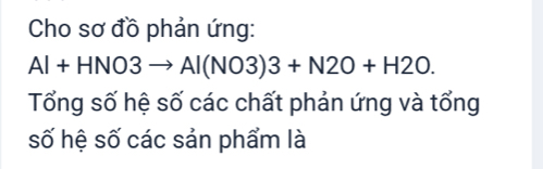 Cho sơ đồ phản ứng:
Al+HNO3to Al(NO3)3+N2O+H2O. 
Tổng số hệ số các chất phản ứng và tổng 
số hệ số các sản phẩm là