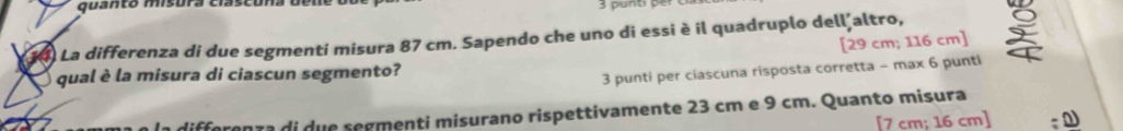 quantó misura clascóna den 3 punt per 
34) La differenza di due segmenti misura 87 cm. Sapendo che uno di essi è il quadruplo dell altro, 
[ 29 cm; 116 cm ] 
qual è la misura di ciascun segmento? 
3 punti per ciascuna risposta corretta - max 6 punti 
differenza di due segmenti misurano rispettivamente 23 cm e 9 cm. Quanto misura 
[ 7 cm; 16 cm ] ;