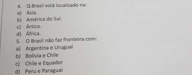 Brasil está localizado na:
a) Ásia.
b) América do Sul.
c) Ártico.
d) África.
5. O Brasil não faz fronteira com:
a) Argentina e Uruguai
b) Bolívia e Chile
c) Chile e Equador
d) Peru e Paraguai