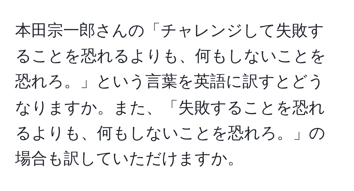 本田宗一郎さんの「チャレンジして失敗することを恐れるよりも、何もしないことを恐れろ。」という言葉を英語に訳すとどうなりますか。また、「失敗することを恐れるよりも、何もしないことを恐れろ。」の場合も訳していただけますか。