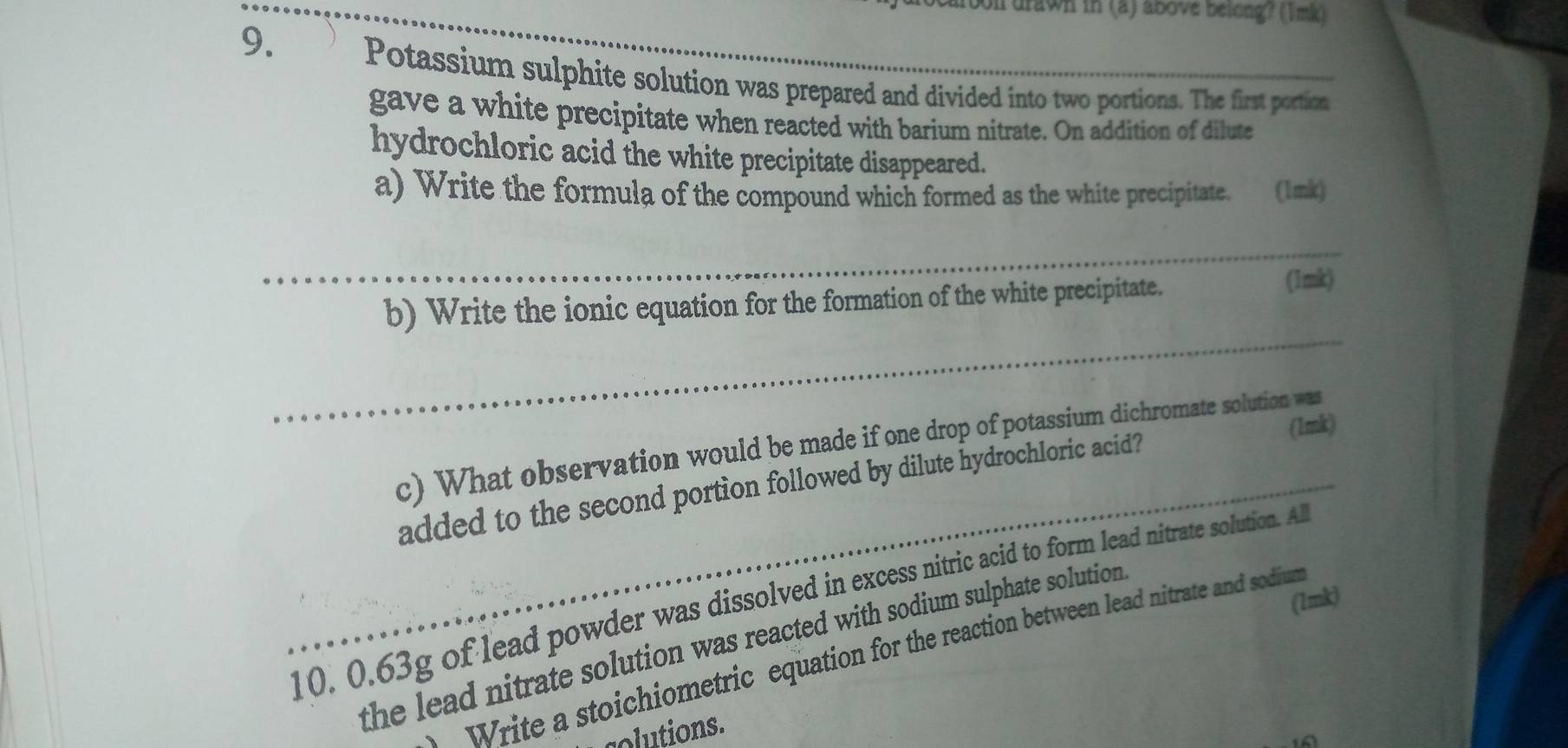 oon drawn in (a) above belong? (1mk) 
9. 
Potassium sulphite solution was prepared and divided into two portions. The first portion 
gave a white precipitate when reacted with barium nitrate. On addition of dilute 
hydrochloric acid the white precipitate disappeared. 
a) Write the formula of the compound which formed as the white precipitate. (1mk) 
b) Write the ionic equation for the formation of the white precipitate. 
(1mk) 
(1mk) 
c) What observation would be made if one drop of potassium dichromate solution was 
added to the second portion followed by dilute hydrochloric acid? 
10. 0.63g of lead powder was dissolved in excess nitric aid o form lead nitrate solution. A (1mk) 
the lead nitrate solution was reacted with sodium sulphate solution . 
Write a stoichiometric equation for the reaction between lead nitrate and sodiun 
colutions.