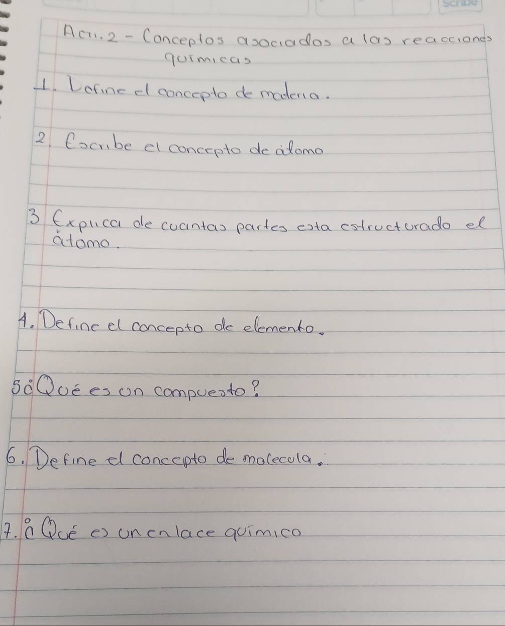 Ac. 2 - Conceptos asociados a las reacciones 
gomicas 
1. Lofine dl concepto de madena. 
2 Cocmbe el concepto deadomo 
3 (xplica de coantas partes eota cstructurado el 
atomo. 
A. Define el concepto de elemento. 
50Quees on compuente? 
6. Define dl concepto de molecola. 
4. a Qué es unenlace quimico