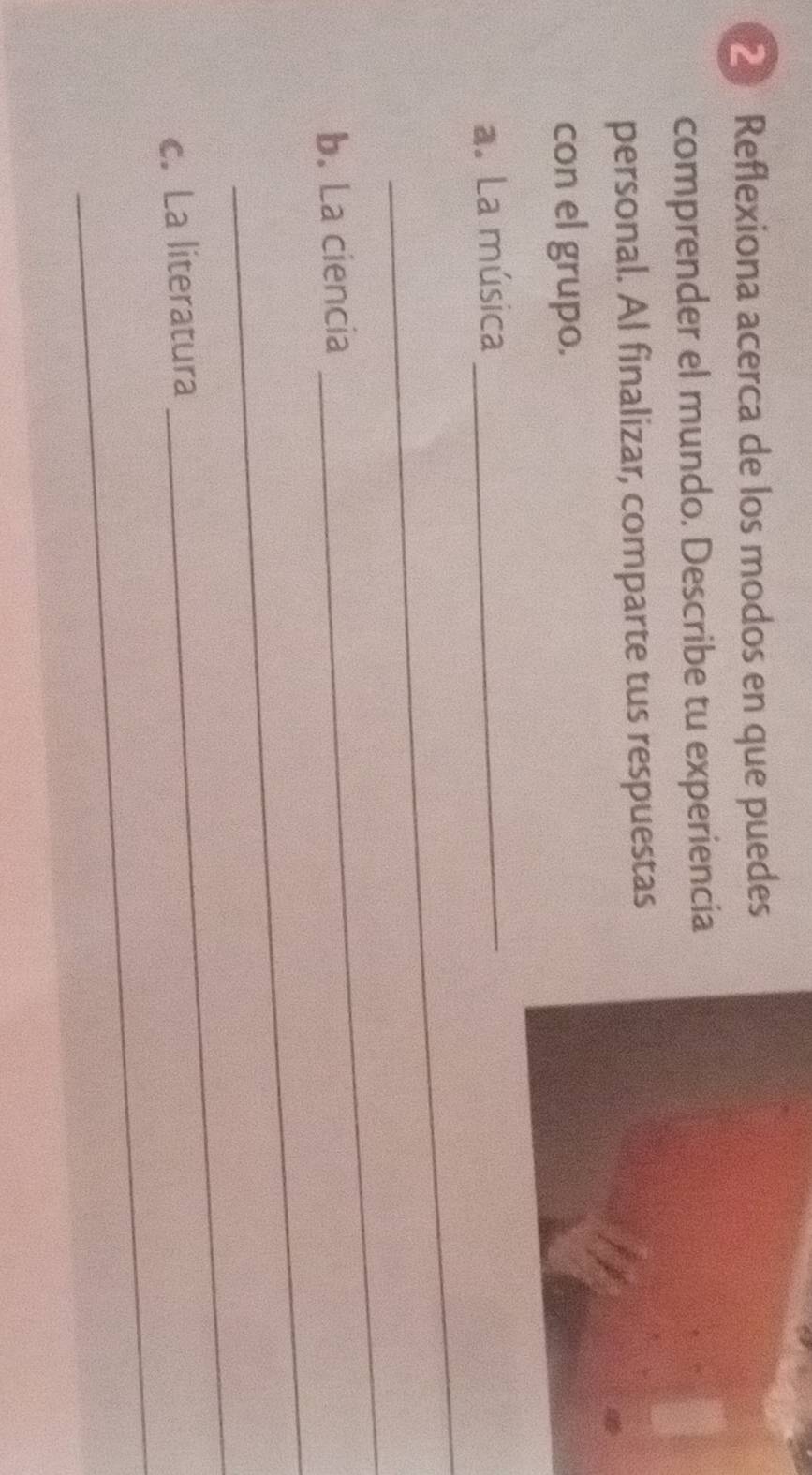 Reflexiona acerca de los modos en que puedes 
comprender el mundo. Describe tu experiencia 
personal. Al finalizar, comparte tus respuestas 
con el grupo. 
_ 
a. La música 
_ 
_ 
_ 
b. La ciencia 
_ 
_ 
c. La literatura