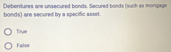 Debentures are unsecured bonds. Secured bonds (such as mortgage
bonds) are secured by a specific asset.
True
False