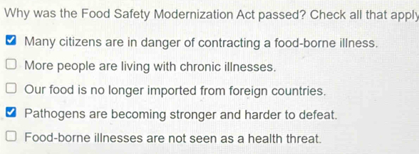 Why was the Food Safety Modernization Act passed? Check all that apply
Many citizens are in danger of contracting a food-borne illness.
More people are living with chronic illnesses.
Our food is no longer imported from foreign countries.
I Pathogens are becoming stronger and harder to defeat.
Food-borne illnesses are not seen as a health threat.