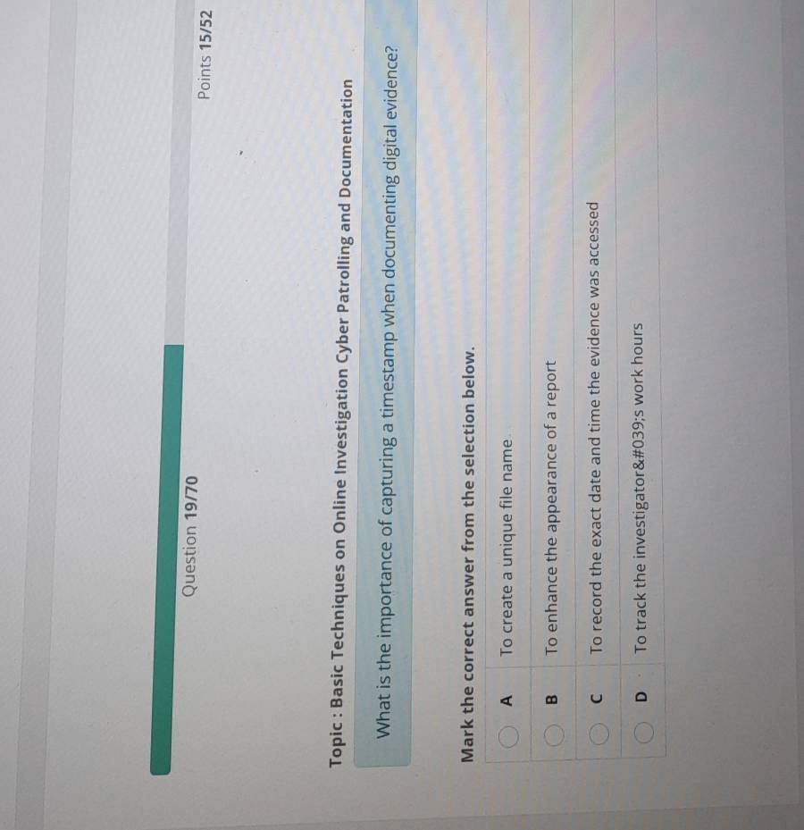 Question 19/70 Points 15/52
Topic : Basic Techniques on Online Investigation Cyber Patrolling and Documentation
What is the importance of capturing a timestamp when documenting digital evidence?
Mark the correct answer from the selection below.
A To create a unique file name
B To enhance the appearance of a report
C To record the exact date and time the evidence was accessed
D To track the investigator&# 039;s work hours