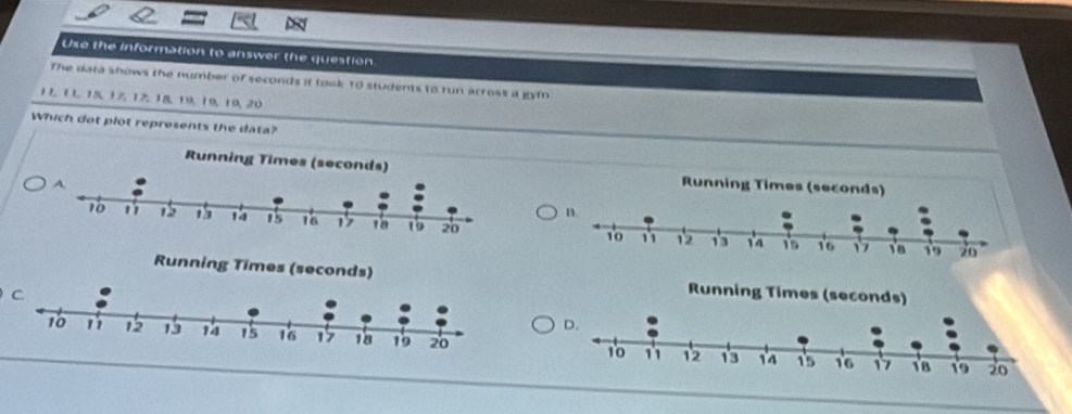 Use the information to answer the question 
The data shows the number of seconds it took 10 students to run across a gym
11, 11, 15, 1%, 17, 18, 19, 19, 19, 20
Which dot plot represents the data?