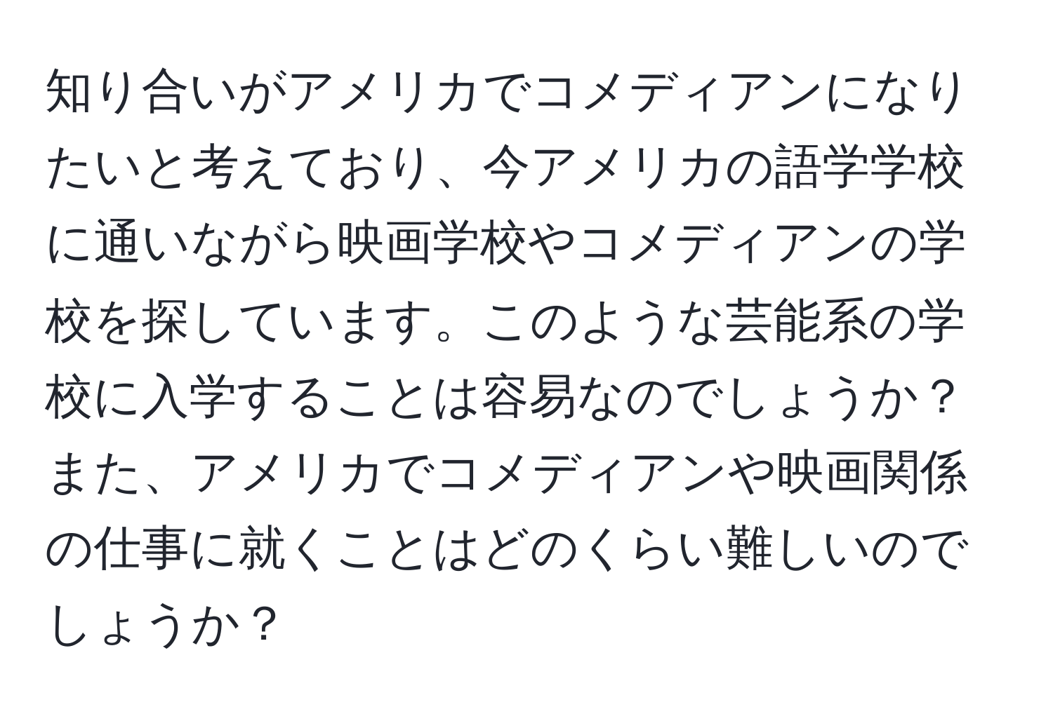 知り合いがアメリカでコメディアンになりたいと考えており、今アメリカの語学学校に通いながら映画学校やコメディアンの学校を探しています。このような芸能系の学校に入学することは容易なのでしょうか？また、アメリカでコメディアンや映画関係の仕事に就くことはどのくらい難しいのでしょうか？