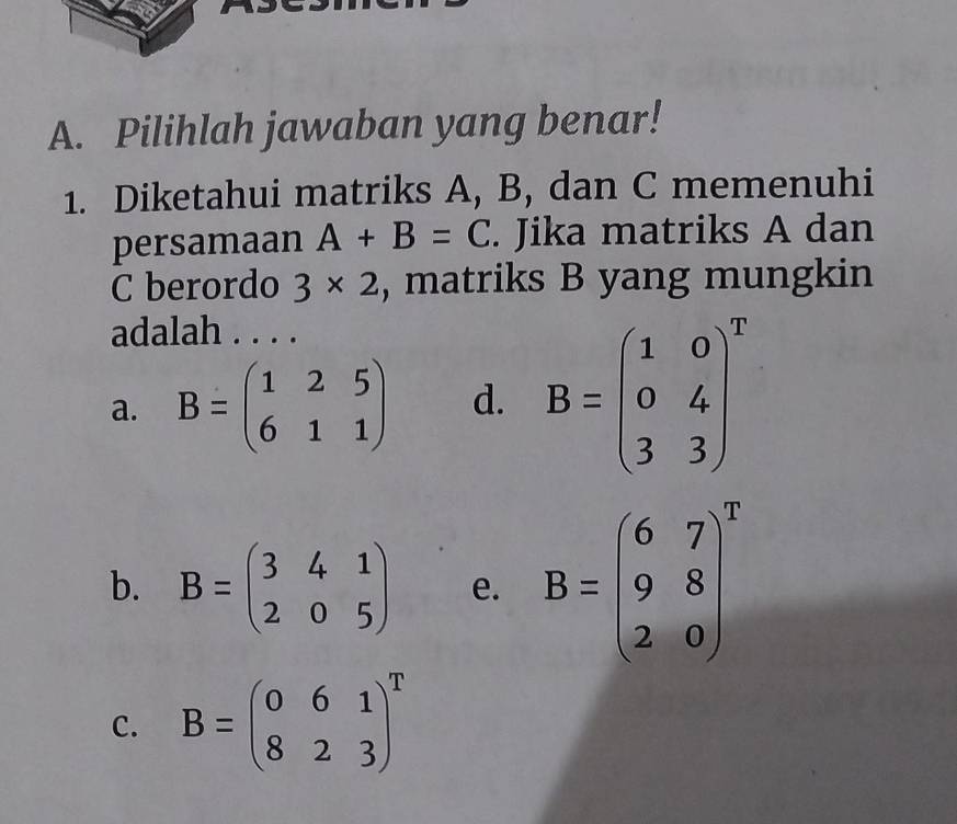 Pilihlah jawaban yang benar!
1. Diketahui matriks A, B, dan C memenuhi
persamaan A+B=C. Jika matriks A dan
C berordo 3* 2 , matriks B yang mungkin
adalah . . . .
a. B=beginpmatrix 1&2&5 6&1&1endpmatrix d. B=beginpmatrix 1&0 0&4 3&3end(pmatrix)^T
b. B=beginpmatrix 3&4&1 2&0&5endpmatrix e. B=beginpmatrix 6&7 9&8 2&0end(pmatrix)^T
C. B=beginpmatrix 0&6&1 8&2&3end(pmatrix)^T