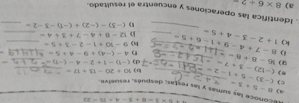 ^4+5* 3=8+3-4+15=22
a) 
reconoce las sumas y las restas; después, resuelve. 
c) 8-5+3=
e) (-12)-3+7= (-3)-5+1-2= __ 
b) 10+20-13+17= _ 
d) (-1)-1+2-4-(-1)=^-
_ 
9) 16-8+8= _ 
i) 
f) 4-(-4)+9-4+5=
_ 
k) 1+2-3-4+5= 8-7+4-9+1-6+5= _ _h) 9-10+1-2-3+5= ___ 
j) 12-8+4-7+3+4=
1) (-3)-(-2)+(-1)-3-2= _ 
. Identifica las operaciones y encuentra el resultado. 
a) 8* 6/ 2=