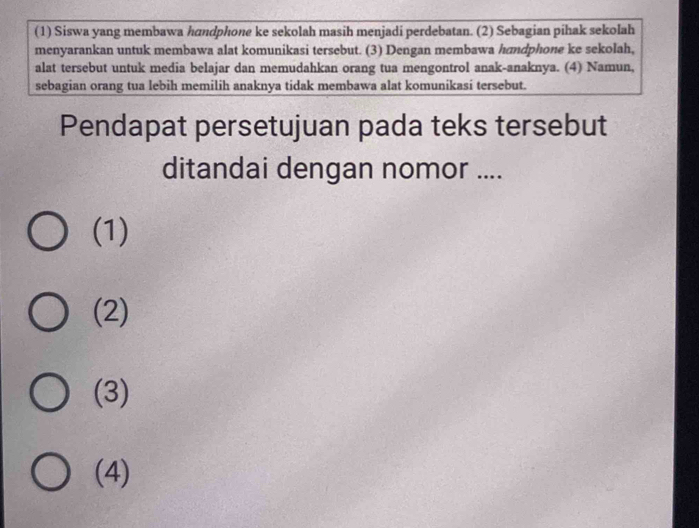 (1) Siswa yang membawa handphone ke sekolah masih menjadi perdebatan. (2) Sebagian pihak sekolah
menyarankan untuk membawa alat komunikasi tersebut. (3) Dengan membawa hndphone ke sekolah,
alat tersebut untuk media belajar dan memudahkan orang tua mengontrol anak-anaknya. (4) Namun,
sebagian orang tua lebih memilih anaknya tidak membawa alat komunikasi tersebut.
Pendapat persetujuan pada teks tersebut
ditandai dengan nomor ....
(1)
(2)
(3)
(4)