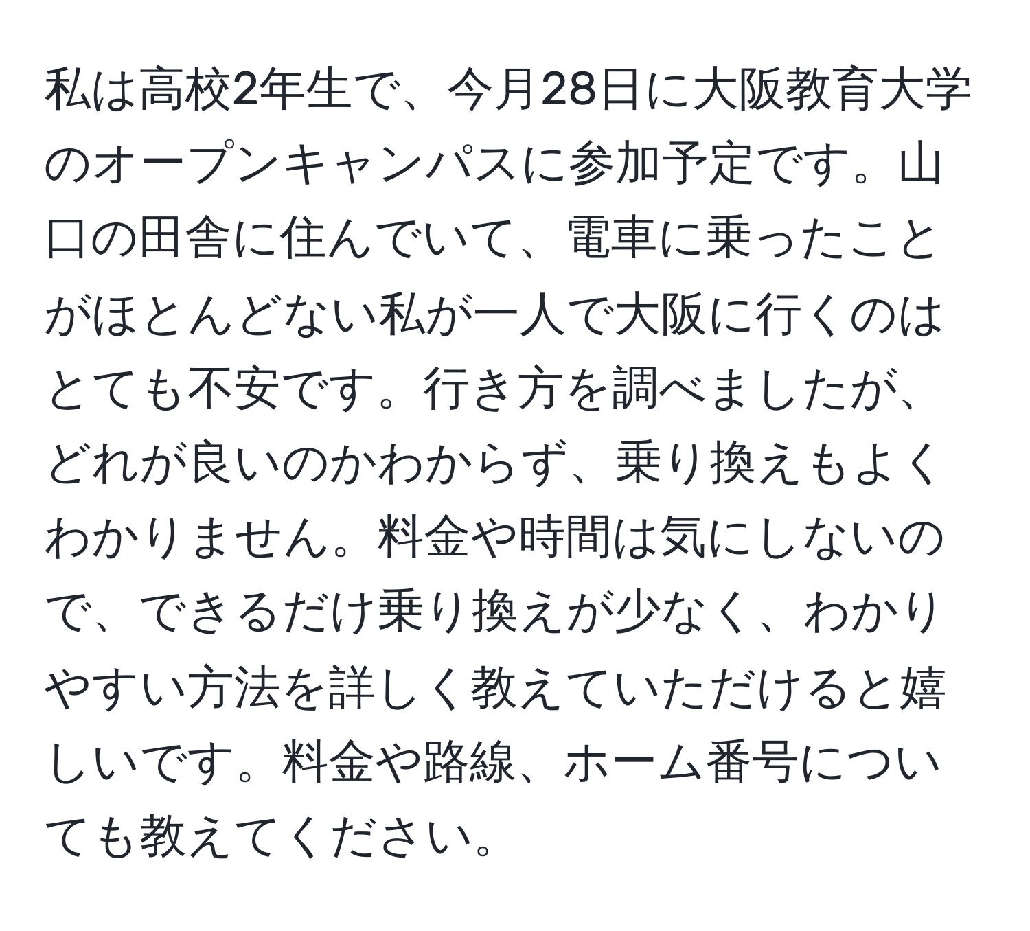 私は高校2年生で、今月28日に大阪教育大学のオープンキャンパスに参加予定です。山口の田舎に住んでいて、電車に乗ったことがほとんどない私が一人で大阪に行くのはとても不安です。行き方を調べましたが、どれが良いのかわからず、乗り換えもよくわかりません。料金や時間は気にしないので、できるだけ乗り換えが少なく、わかりやすい方法を詳しく教えていただけると嬉しいです。料金や路線、ホーム番号についても教えてください。