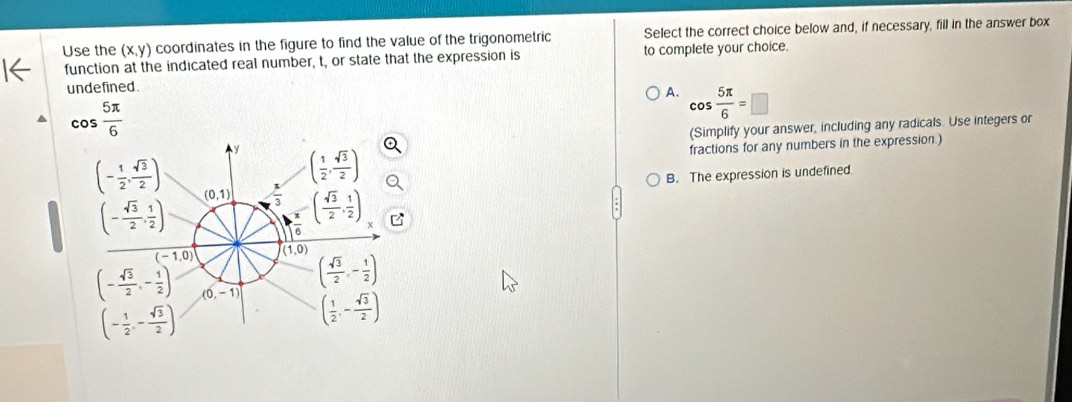 Use the (x,y) coordinates in the figure to find the value of the trigonometric Select the correct choice below and, if necessary, fill in the answer box
function at the indicated real number, t, or state that the expression is to complete your choice.
undefined.
A. cos  5π /6 =□
cos  5π /6 
(Simplify your answer, including any radicals. Use integers or
(- 1/2 , sqrt(3)/2 ) fractions for any numbers in the expression.)
y ( 1/2 , sqrt(3)/2 )
B. The expression is undefined.
(- sqrt(3)/2 , 1/2 )
(0,1)  x/3  ( sqrt(3)/2 , 1/2 )
(-1,0) (1,0)
( sqrt(3)/2 ,- 1/2 )
(- sqrt(3)/2 ,- 1/2 ) (0,-1) ( 1/2 ,- sqrt(3)/2 )
(- 1/2 ,- sqrt(3)/2 )