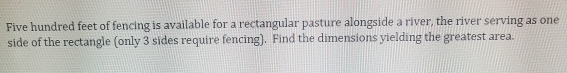 Five hundred feet of fencing is available for a rectangular pasture alongside a river, the river serving as one 
side of the rectangle (only 3 sides require fencing). Find the dimensions yielding the greatest area.