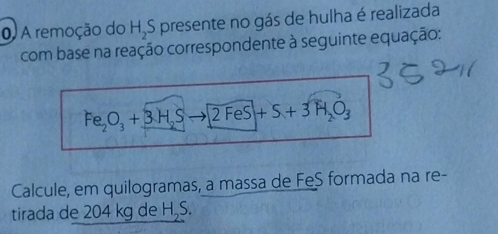 A remoção do H_2S presente no gás de hulha é realizada 
com base na reação correspondente à seguinte equação:
Fe_2O_3+3H_2S- to 2FeS+S+3H_2O_3
Calcule, em quilogramas, a massa de FeS formada na re- 
tirada de 204 kg de H₂S.