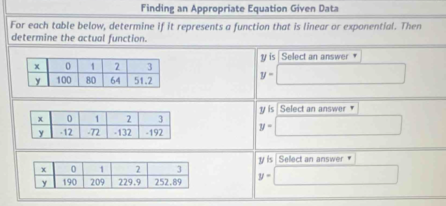 Finding an Appropriate Equation Given Data 
For each table below, determine if it represents a function that is linear or exponential. Then 
determine the actual function.
y is Select an answer
y=□
y is Select an answer
y=□
is Select an answer
y=□