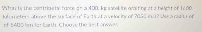 What is the centripetal force on a 400. kg satellite orbiting at a height of 1600.
kilometers above the surface of Earth at a velocity of 7050 m/s? Use a radius of 
of 6400 km for Earth. Choose the best answer.