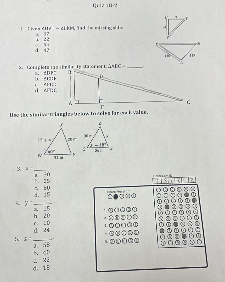 Given △ UVTsim △ LKM , find the missing side.
a. 67
b. 22
c. 54
d. 47
2. Complete the similarity statement: △ ABCsim _.
a. △ DFC
b. △ CDF
c. △ FCD
d. △ FDC
Use the similar triangles below to solve for each value.
3. x= _.
a. 30
GradeCam ID
b. 25
2
c. 60
d. 15 Exam Version:
0
4. y= _ .
a. 15
1. a
b. 20 a
2. ①①◎◎①
c. 10
3. W⑥CDE 6 a
d. 24 ⑦ a
4. A⑮CO
5. z= _.
a. 58 5.
③ ③
b. 40
c. 22
d. 18