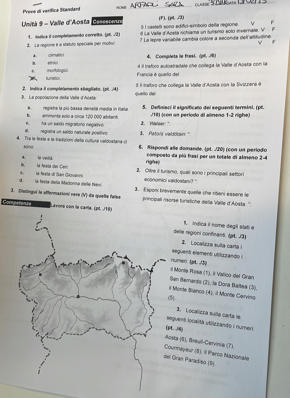 CLASSE_
Prove di verifica Standard NOME
_
Unità 9 - Valle d'Aosta Conoscenze (F). (pt. ./3)
5 I castelli sono edifici-simbolo della regione.
F
1. Indica il completamento corretto. (pt. ./2) 6 La Valle d'Aosta richiama un turismo solo invernale. V F
2. La regione è a statuto speciale per motivi: 7 La lepre variabile cambia colore a seconda dell'altitudine.
V F
a. climatici. 4. Completa le frasi. (pt. ./6)
b. etnici.
C. morfologici. 4 II traforo autostradale che collega la Valle d'Aosta con la
Francia è quello del
turistici.
5 II traforo che collega la Valle d'Aosta con la Svizzera è
2. Indica il completamento sbagliato. (pt. ./4) quello del
3. La popolazione della Valle d'Aosta:
a.registra la più bassa densità media in Italia. 5. Definisci il significato dei seguenti termini. (pt.
b. ammonta solo a circa 120.000 abitanti. ./10) (con un periodo di almeno 1-2 righe)
c. ha un saldo migratorio negativo. 2. Walser: ":
d. registra un saldo naturale positivo. * 3. Patois valdôtain: '':
4. Tra le feste e le tradizioni della cultura valdostana ci
sono: 6. Rispondi alle domande. (pt. ./20) (con un periodo
composto da più frasi per un totale di almeno 2-4
a. le veillà. righe)
b. la festa dei Ceri. 2. Oltre il turismo, quali sono i principali settori
C. la festa di San Giovanni. economici valdostani? ":
d. la festa della Madonna delle Nevi.
3. Distingui le affermazioni vere (V) da quelle false 3. Esponi brevemente quelle che ritieni essere le
principali risorse turistiche della Valle d'Aosta. ":
Competenze Lavora con la carta.
1. Indica il nome degli stati e
delle regioni confinanti. (pt. ./3)
2. Localizza sulla carta i
seguenti elementi utilizzando i
numeri: (pt. ./3)
il Monte Rosa (1), il Valico del Gran
San Bernardo (2), la Dora Baltea (3),
il Monte Bianco (4), il Monte Cervino
(5).
3. Localizza sulla carta le
seguenti località utilizzando i numeri:
pt. ./4)
Aosta (6), Breuil-Cervinia (7),
Courmayeur (8), il Parco Nazionale
el Gran Paradiso (9).