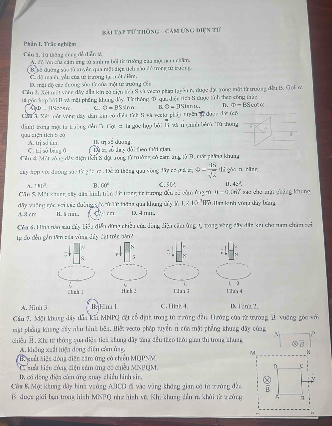 bài tập từ thônG - cảm ứng điện từ
Phần I. Trắc nghiệm
Câu 1. Từ thông dùng để diễn tả
A. độ lớn của cảm ứng từ sinh ra bởi từ trường của một nam châm.
B. số đường sức từ xuyên qua một diện tích nào đó trong từ trường.
C. độ mạnh, yếu của từ trường tại một điểm.
D. mật độ các đường sức từ của một từ trường đều.
Câu 2. Xét một vòng dây dẫn kín có diện tích S và vectơ pháp tuyến n, được đặt trong một từ trường đều B. Gọi ơ
là góc hợp bởi B và mặt phẳng khung dây. Từ thông Φ qua diện tích S được tính theo công thức
A Phi =BScos alpha . C. Phi =BSsin alpha . B. Phi =BStan c D. Phi =BScot alpha .
Cầu 3. Xét một vòng dây dẫn kín có diện tích S và vectơ pháp tuyến vector IK được đặt (cố
định) trong một từ trường đều B. Gọi α là góc hợp bởi 1 beginarrayr u Bendarray và n (hình bên). Từ thông η
qua diện tích S có
B
A. trị số âm. B. trị số dương.
C. trị số bằng 0. Dỗ trị số thay đổi theo thời gian.
Câu 4. Một vòng dây diện tích S đặt trong từ trường có cảm ứng từ B, mặt phẳng khung
dây hợp với đường sức từ góc α . Để từ thông qua vòng dây có giá trị Phi = BS/sqrt(2)  thì góc α bằng
A. 180^0. B. 60^0. C. 90^0. D. 45°.
Câu 5. Một khung dây dẫn hình tròn đặt trong từ trường đều có cảm ứng từ B=0,06T sao cho mặt phẳng khung
dây vuông góc với các đường sức từ.Từ thông qua khung dây là 1,2.10^(-5)Wb.Bán kính vòng dây bằng
A.8 cm. B. 8 mm. C. 4 cm. D. 4 mm.
Câu 6. Hình nào sau đây biểu diễn đúng chiều của dòng điện cảm ứng i_c trong vòng dây dẫn khi cho nam châm rơi
tự do đến gần tâm của vòng dây đặt trên bàn?
N
N
s
S
i_c
i_c=0
Hình 1 Hình 2 Hình 4
A. Hình 3. B. Hình 1. C. Hình 4. D. Hình 2.
Câu 7. Một khung dây dẫn kin MNPQ đặt cố định trong từ trường đều. Hướng của từ trường vector B vuông góc với
mặt phẳng khung dây như hình bên. Biết vecto pháp tuyến n của mặt phẳng khung dây cùng
N P
chiều vector B. Khi từ thông qua diện tích khung dây tăng đều theo thời gian thì trong khung
vector B
A. không xuất hiện dòng điện cảm ứng.
M
N
* B. xuất hiện dòng điện cảm ứng có chiều MQPNM.
*C. xuất hiện dòng điện cảm ứng có chiều MNPQM. D C
D. có dòng điện cảm ứng xoay chiều hình sin, v
Câu 8. Một khung dây hình vuông ABCD đi vào vùng không gian có từ trường đều overline B
vector B được giới hạn trong hình MNPQ như hình vẽ, Khi khung dần ra khỏi từ trường A B
n