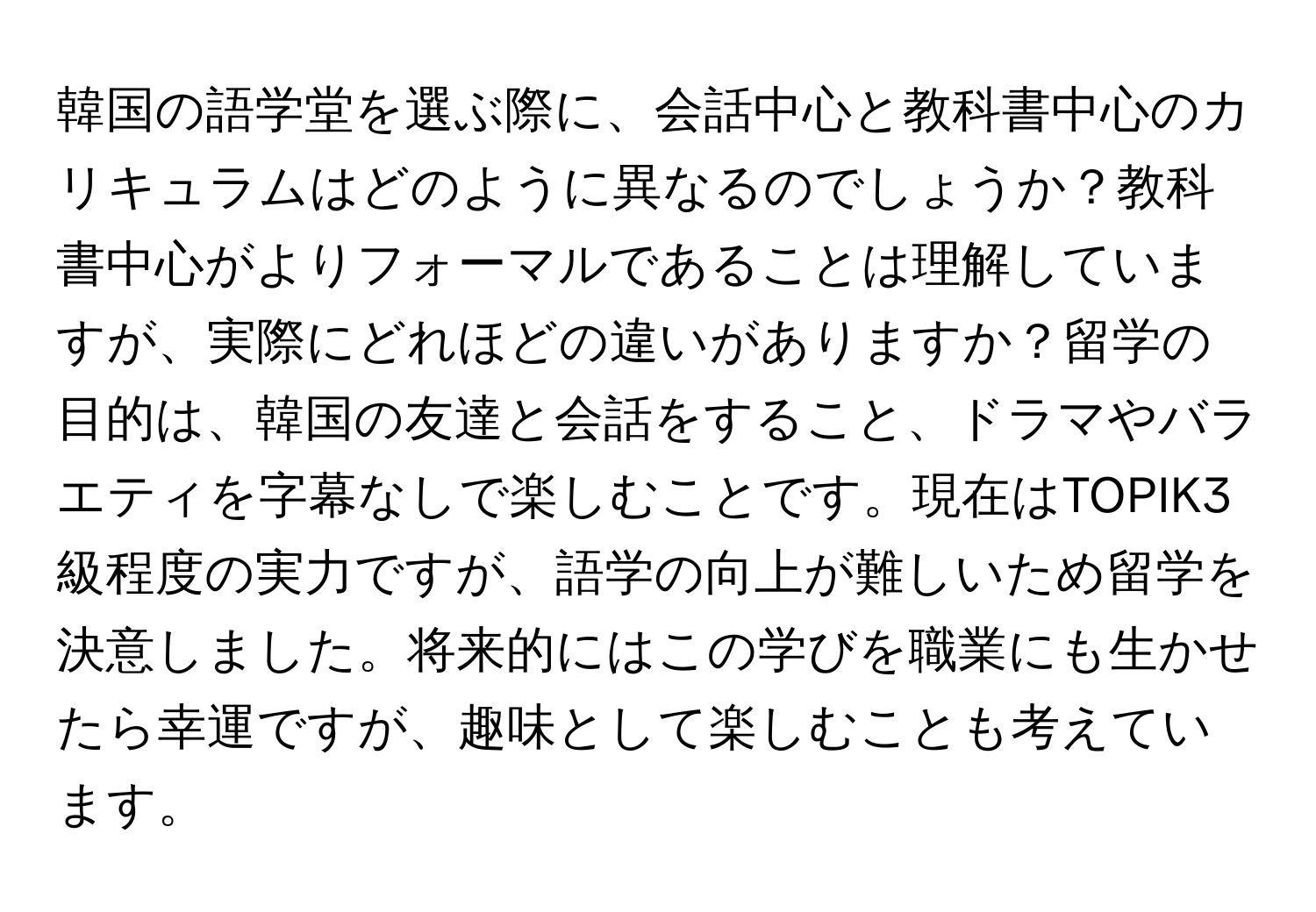 韓国の語学堂を選ぶ際に、会話中心と教科書中心のカリキュラムはどのように異なるのでしょうか？教科書中心がよりフォーマルであることは理解していますが、実際にどれほどの違いがありますか？留学の目的は、韓国の友達と会話をすること、ドラマやバラエティを字幕なしで楽しむことです。現在はTOPIK3級程度の実力ですが、語学の向上が難しいため留学を決意しました。将来的にはこの学びを職業にも生かせたら幸運ですが、趣味として楽しむことも考えています。