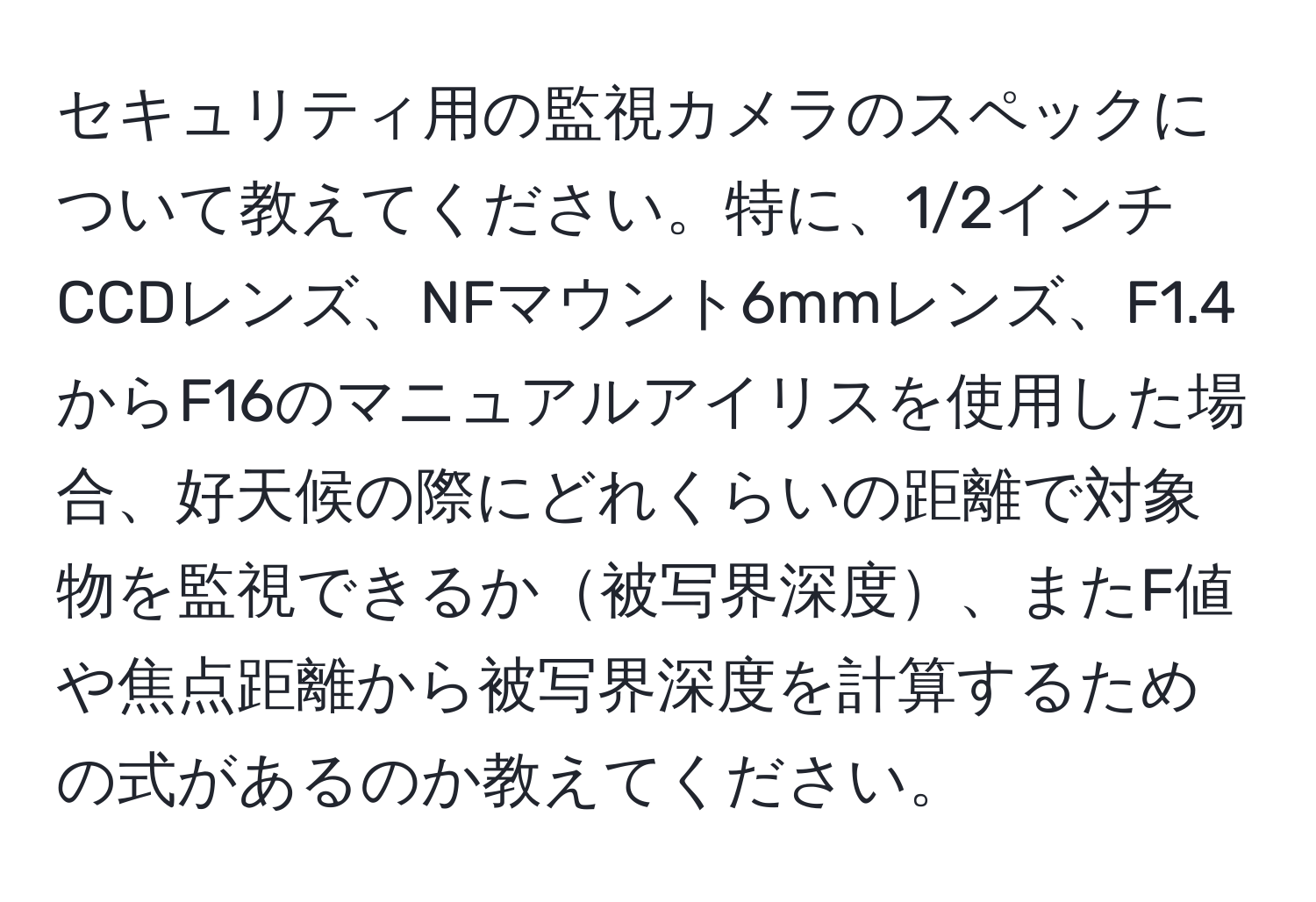 セキュリティ用の監視カメラのスペックについて教えてください。特に、1/2インチCCDレンズ、NFマウント6mmレンズ、F1.4からF16のマニュアルアイリスを使用した場合、好天候の際にどれくらいの距離で対象物を監視できるか被写界深度、またF値や焦点距離から被写界深度を計算するための式があるのか教えてください。