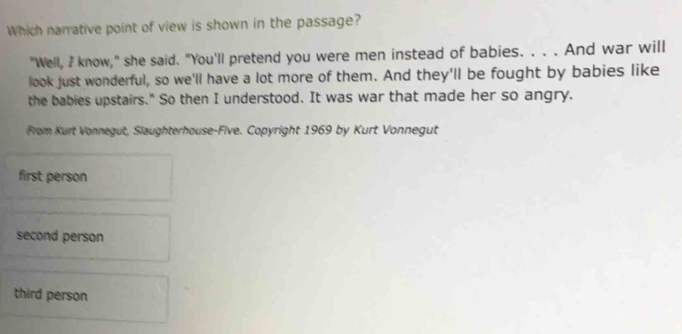 Which narrative point of view is shown in the passage?
"Well, I know," she said. "You'll pretend you were men instead of babies. . . . And war will
look just wonderful, so we'll have a lot more of them. And they'll be fought by babies like
the babies upstairs." So then I understood. It was war that made her so angry.
From Kurt Vonnegut, Slaughterhouse-Five. Copyright 1969 by Kurt Vonnegut
first person
second person
third person