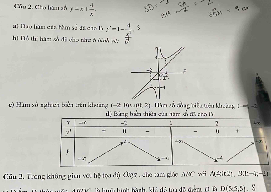 Cho hàm số y=x+ 4/x .
a) Đạo hàm của hàm số đã cho là y'=1-frac 4^-2. S
b)  Đ  ồ  thị hàm số đã cho như ở hình vẽ:
y
4
-2 x
-4
c) Hàm số nghịch biến trên khoảng (-2;0)∪ (0;2). Hàm số đồng biến trên khoảng (−∞, −2
d) Bảng biến thiên của hàm số đã cho là:
Câu 3. Trong không gian với hệ tọa độ Oxyz , cho tam giác ABC với A(4;0;2),B(1;-4;-2)
mãn ABDC, là hình bình hành, khi đó toa đô điểm, D. là D(5;5;5)