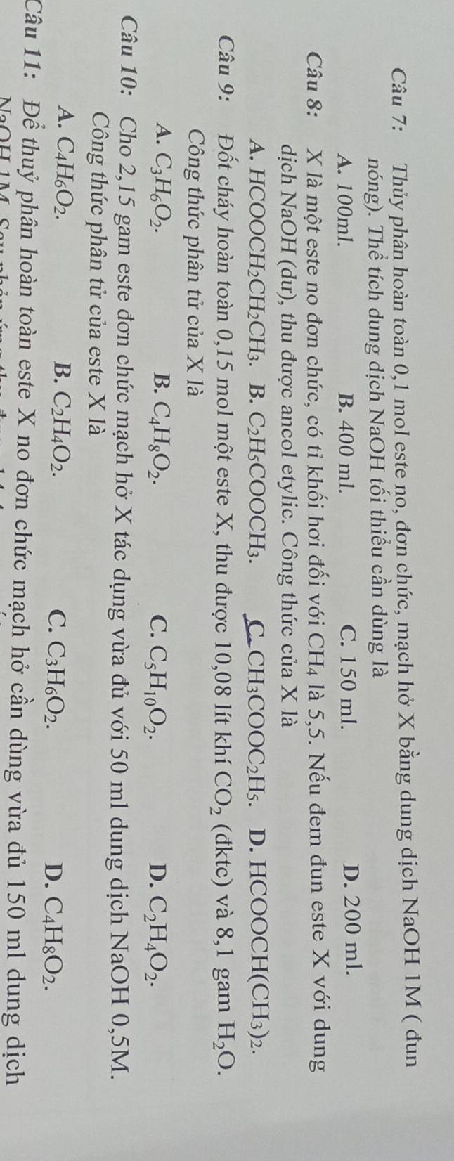 Thủy phân hoàn toàn 0,1 mol este no, đơn chức, mạch hở X bằng dung dịch NaOH 1M ( đun
nóng). Thể tích dung dịch NaOH tối thiểu cần dùng là
A. 100ml. B. 400 ml. C. 150 ml. D. 200 ml.
Câu 8: X là một este no đơn chức, có tỉ khối hơi đối với CH_4 là 5,5. Nếu đem đun este X với dung
dịch NaOH (dư), thu được ancol etylic. Công thức của X là
A. HCOOCH H_2CH_2CH_3 B. C_2H_5COOCH_3. C. CH_3COOC_2H_5. D. HCOOCH(CH_3)_2.
Câu 9: Đốt cháy hoàn toàn 0,15 mol một este X, thu được 10,08 lít khí CO_2 (đktc) và 8,1 gam H_2O.
Công thức phân tử của X là
A. C_3H_6O_2. B. C_4H_8O_2. C. C_5H_10O_2. D. C_2H_4O_2.
Câu 10: Cho 2,15 gam este đơn chức mạch hở X tác dụng vừa đủ với 50 ml dung dịch NaOH 0,5M.
Công thức phân tử của este X là
A. C_4H_6O_2. B. C_2H_4O_2. C. C_3H_6O_2. D. C_4H_8O_2.
Câu 11: Để thuỷ phân hoàn toàn este X no đơn chức mạch hở cần dùng vừa đủ 150 ml dung dịch
NaOH 1M