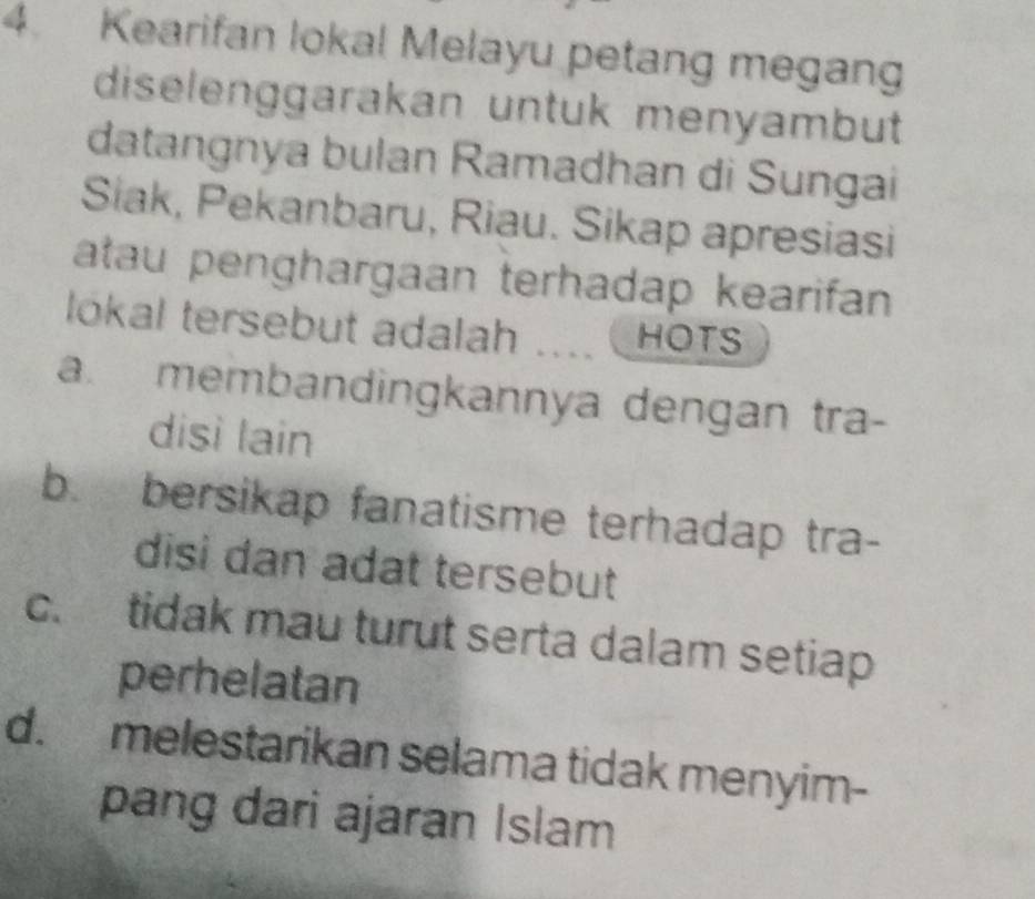 Kearifan lokal Melayu petang megang
diselenggarakan untuk menyambut
datangnya bulan Ramadhan di Sungai
Siak, Pekanbaru, Riau. Sikap apresiasi
atau penghargaan terhadap kearifan
lókal tersebut adalah …. HOTS
a. membandingkannya dengan tra-
disì lain
b. bersikap fanatisme terhadap tra-
disi dan adat tersebut
c. tidak mau turut serta dalam setiap
perhelatan
d. melestarikan selama tidak menyim-
pang dari ajaran Islam