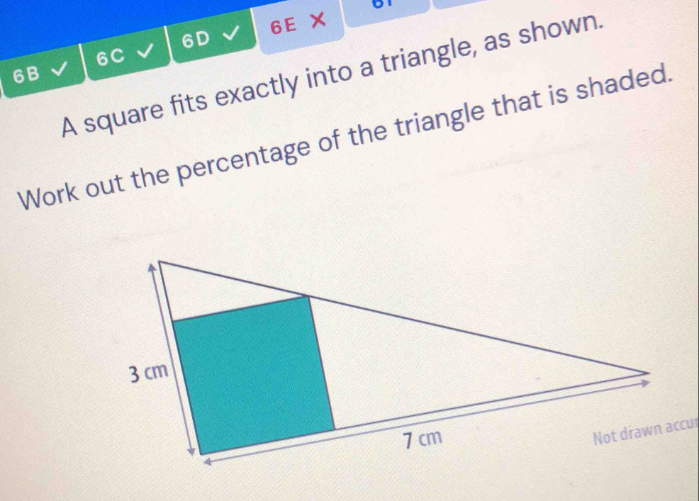 6D 6E ×
6C
A square fits exactly into a triangle, as shown.
6B
Work out the percentage of the triangle that is shaded.