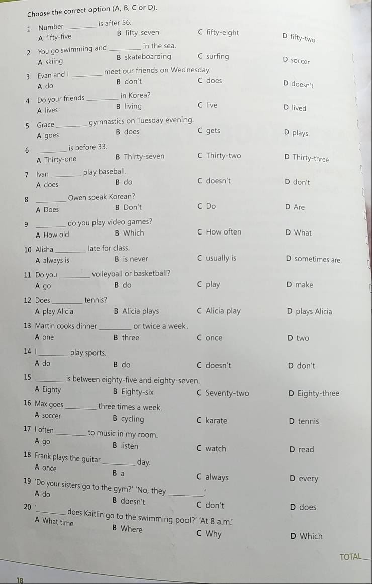 Choose the correct option (A, B, C or D).
1 Number _is after 56.
A fifty-five B fifty-seven C fifty-eight
D fifty-two
2 You go swimming and _in the sea.
A skiing B skateboarding C surfing
D soccer
3 Evan and I_ meet our friends on Wednesday.
A do B don't
C does
D doesn't
4 Do your friends _in Korea?
A lives B living C live
D lived
5 Grace _gymnastics on Tuesday evening.
A goes B does
C gets
D plays
6 _is before 33.
A Thirty-one B Thirty-seven C Thirty-two D Thirty-three
7 Ivan _play baseball.
A does B do C doesn't D don't
8 _Owen speak Korean?
A Does B Don't C Do D Are
9 _do you play video games?
A How old B Which C How often D What
10 Alisha_ late for class.
A always is B is never C usually is D sometimes are
11 Do you_ volleyball or basketball?
A go B do C play D make
12 Does _tennis?
A play Alicia B Alicia plays C Alicia play D plays Alicia
13 Martin cooks dinner _or twice a week.
A one B three C once D two
14 | _play sports.
A do B do C doesn't D don't
15 _is between eighty-five and eighty-seven.
A Eighty B Eighty-six C Seventy-two D Eighty-three
16 Max goes _three times a week.
A soccer B cycling D tennis
C karate
17 I often_ to music in my room.
A go B listen C watch D read
18 Frank plays the guitar _day.
A once B a C always D every
19 ‘Do your sisters go to the gym?’ ‘No, they_
A do B doesn't C don't D does
20 '_ does Kaitlin go to the swimming pool?’ ‘At 8 a.m.’
A What time B Where C Why
D Which
TOTAL_
18