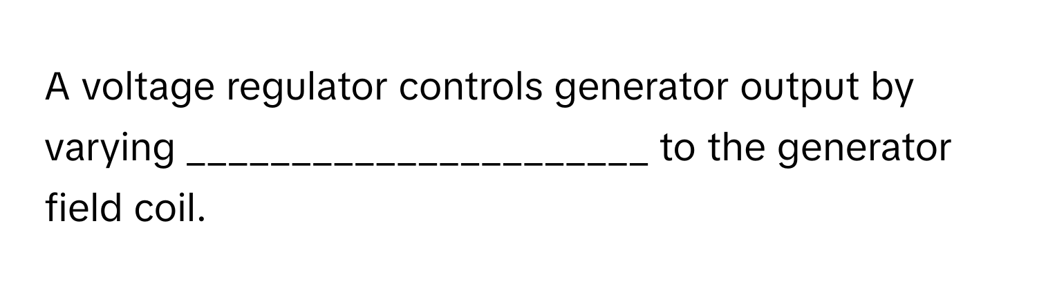 A voltage regulator controls generator output by varying ______________________ to the generator field coil.