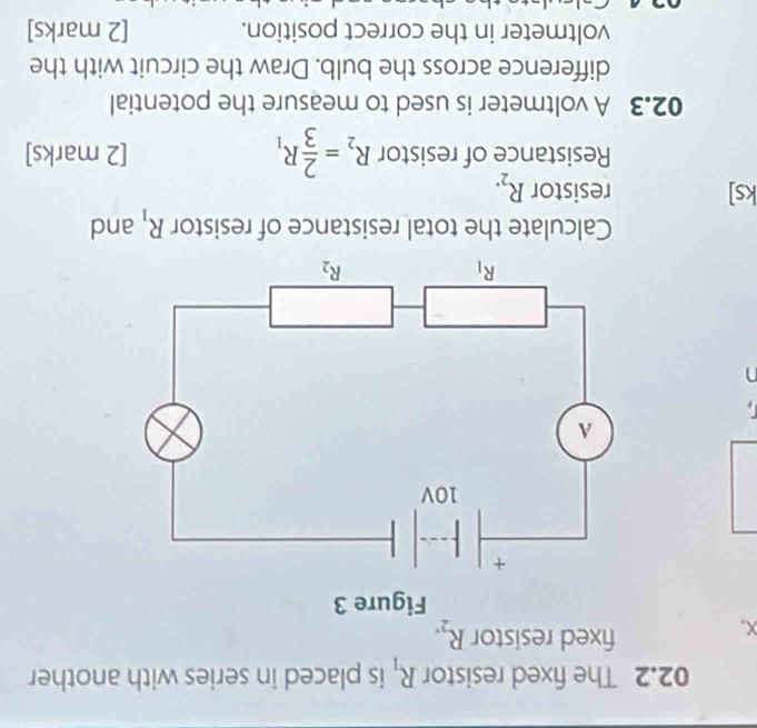 02.2 The fixed resistor R_1 is placed in series with another
X.
fixed resistor R_2.
n
Calculate the total resistance of resistor R_1 and
ks] resistor R_2.
Resistance of resistor R_2= 2/3 R_1 [2 marks]
02.3 A voltmeter is used to measure the potential
difference across the bulb. Draw the circuit with the
voltmeter in the correct position. [2 marks]