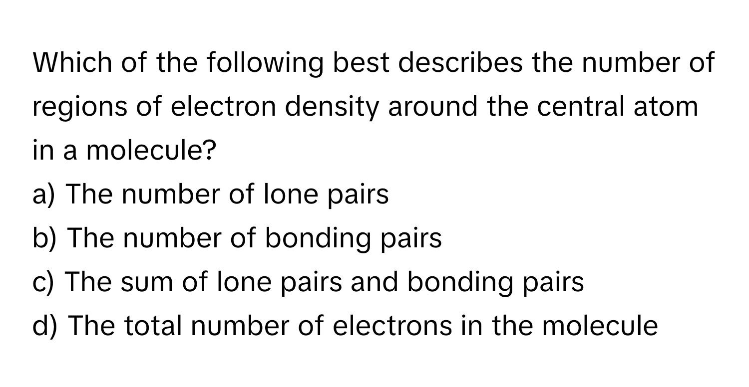 Which of the following best describes the number of regions of electron density around the central atom in a molecule?

a) The number of lone pairs
b) The number of bonding pairs
c) The sum of lone pairs and bonding pairs
d) The total number of electrons in the molecule