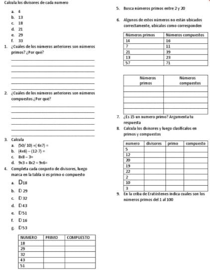 Calcula los divisores de cada número
a 4 5. Busca números primos entre 2 y 20
b. 13
c. 18 6. Algunos de estos números no están ubicados
d. 21 correctamente, ubicalos como corresponden
e 29
f. 33
1 Cuáles de los números anteriores son números 
primos? ¿Por què? 
_
_
_
_
_
_
2. ¿Cuáles de los números anteriores son números
compuestos ¿Por qué?
_
_
_7. ¿ Es 15 un número primo? Argumenta tu
_
respuesta
_8. Calcula los divisores y luego clasificalos en
3. Calcula primos y compuestos
a (50/10)+(6* 7)=
b. (4* 6)-(12· 7)=
C 8* 8-3=
d 9* 3+8* 2=9* 6=
4. Completa cada conjunto de divisores. lueso 
marca en la tabla sí es primo o compuesto 
a D_18
b. D 29
c D 32 En la criba de Eratósteos
números primos del 1 al 100
d. D 43
e D51
f. D 16
g D53