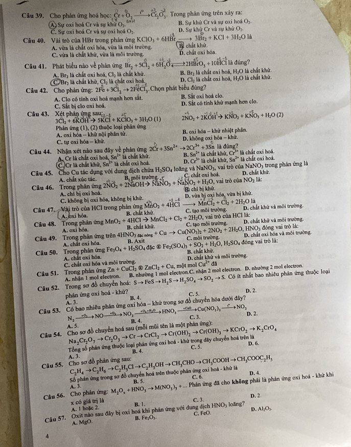 Cho phản ứng hoá học: Cr+^0_2xrightarrow I^0Cr_2O_3^((-2).  Trong phản ứng trên xảy ra:
A Sự oxi hoá Cr và sự khử O_2). B. Sự khử Cr và sự oxi hoá O_2.
C. Sự oxi hoá Cr và sự oxi hoá O_2. D. Sự khử Cr và sự khử O_2.
3Br_2+KCl+3H_2O là
Câu 40. Vài trò của HBr trong phản ứng KClO_3+6Hvector Br Bể chất khử.
A vừa là chất oxi hóa, vừa là môi trường.
C. vừa là chất khử, vừa là môi trường. D. chất oxi hóa.
Câu 41. Phát biểu nào về phản ứng Br_2+5Cl_2+6H_2O 2HBrO_3+10 HCỉ là đúng?
A. Br_2 là chất oxi hoá, Cl_2 là chất khử. B. Br_2 là chất oxi hoá, H_2O là chất khử.
CJBr_2 là chất khử, Cl_2 à cấ t oxi hoá D. Cl_2 là chất oxi hoá, H_2O là chất khử.
Câu 42. Cho phản ứng: 2Fe+3Cl_2to 2FeCl_3 Chọn phát biểu đúng?
A. Clo có tính oxi hoá mạnh hơn sắt. B. Sắt oxi hoá clo.
C. Sắt bị clo oxi hoá. D. Sắt có tính khử mạnh hơn clo.
Câu 43. Xét phản ứng sau:
3Cl_2+6KOHto 5KCl+KClO_3+3H_2O(l) 2NO_2+2KOHto KNO_2+KNO_3+H_2O(2)
Phản ứng (1), (2) thuộc loại phản ứng
A. oxi hóa - khử nội phân tử. B. oxi hóa - khử nhiệt phân.
C. tự oxi hóa - khử. D. không oxi hóa - khử.
Câu 44. Nhận xét nào sau đây ve^(frac 1)c *  phản ứng 2Cr+3Sn^(2+)to 2Cr^(3+)+3Sn^6 chất khử, Cr^(3+) là chất oxi hoá.
A. Cr là chất oxi hoá, Sn^(2+) là chất khử. B. Sn^(2+)li là đúng?
C. Cr là chất khử, Sn^(2+) là chất oxi hoá. D. Cr^(3+) là chất khử, Sn^(2+) là chất oxi hoá.
NaNO_3, NaNO_3
Câu 45. Cho Cu tác dụng với dung dịch chứa H_2SO_4 loãng và  C. chất oxi hoá. vai trò của D. chất khử.  trong phản ứng là
A. chất xúc tác. là:
, vai trò của NO_2
Câu 46. Trong phản ứng 2NO_2+2NaOHto NaNO_3+NaNO_2+H_2O B môi trường 
A. chi bị oxi hoá. Bì chỉ bị khử
C. không bị oxi hóa, không bị khử. D. vừa bị oxi hóa, vửa bị khử.
MnCl_2+Cl_2+2H_2O là
Câu 47. Vài trò của HCl trong phản ứng vector MnO_2+4vector Hvector C C. tạo môi trường. D. chất khử và môi trường.
A. oxi hóa.
vai trò của HCl là:
Câu 48. Trong phản ứng MnO_2+4HClto MnCl_2+Cl_2+2H_2O, B. chất khử.
A. oxi hóa.  B. chất khử
HNO_3
Câu 49. Trong phản ứng trên 4HNO_3 _ning+Cuto Cu(NO_3)_2+2NO_2+2H_2O, C. tạo môi trường. D. chất khử và môi trường.  óng vai trò là:
A. chất oxi hóa B. Axit C. môi trường. D. chất oxi hóa và môi trường.
Câu 50. Trong phân ứng Fe_3O_4+H_2SO_4 đặc ® Fe_2(SO_4)_3+SO_2+H_2O,H_2SO 4 đóng vai trò là:
A. chất oxi hóa B. chất khử. D. chất khử và môi trường.
C. chất oxỉ hóa và môi trường.
Câu 51. Trong phản ứng Zn+CuCl_2 ZnCl_2+Cu , một mol Cu^(2+)da
A. nhận 1 mol electron. B. nhường 1 mol electron.C. nhận 2 mol electron. D. nhường 2 mol electron.
Câu 52. Trong sơ đồ chuyển hoá: Sto FeSto H_2Sto H_2SO_4to SO_2to S. Có ít nhất bao nhiêu phản ứng thuộc loại
phản ứng oxi hoá - khử? D. 2.
A. 3. B. 4.
diy?
Câu 53. Có bao nhiêu phản ứng oxi hóa - khử trong sơ đồ chuyển hóa dưới C. 5.
N_2to N_2NOxrightarrow +0_2xrightarrow +O_2+H_2to HNO_3to Cu(NO_3)_to NO_2
A. 5. B. 4 C. 3 D. 2.
Câu 54. Cho sơ đồ chuyển hoá sau (mỗi mũi tên là một phản ứng): Na_2Cr_2O_7to Cr_2O_3to Crto CrCl_2to Cr(OH)_2to Cr(OH)_3to KCrO_2to K_2CrO_4 D. 6.
Tổng số phản ứng thuộc loại phản ứng oxi hoá - khứ trong dãy chuyển hoá trên là
C. 5.
A. 3. B. 4.
Câu 55. Cho sơ đồ phản ứng sau: C_2H_4to C_2H_6to C_2H_5Clto C_2H_5OHto CH_3CHOto CH_3COOHto CH_3COOC_2H_5 D. 4.
Số phản ứng trong sơ đồ chuyển hoá trên thuộc phản ứng oxi hoá - khử là
B. 5. C. 6.
Câu 56. Cho phản ứng: M_2O_x+HNO_3to M(NO_3)_3+... Phản ứng đã cho không phải là phản ứng oxi hoá - khử khi
A. 3.
C. 3. D. 2
x có giá trị là B. 1. HNO D.
A. 1 hoặc 2.
Câu 57. Oxit nào sau đây bị oxi hoá khi phản ứng với dung dịch C. FeO.  loãng? Al_2O_3.
A. MgO. B. Fe_2O_3.
4