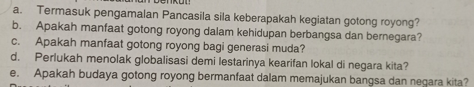 Termasuk pengamalan Pancasila sila keberapakah kegiatan gotong royong? 
b. Apakah manfaat gotong royong dalam kehidupan berbangsa dan bernegara? 
c. Apakah manfaat gotong royong bagi generasi muda? 
d. Perlukah menolak globalisasi demi lestarinya kearifan lokal di negara kita? 
e. Apakah budaya gotong royong bermanfaat dalam memajukan bangsa dan negara kita?