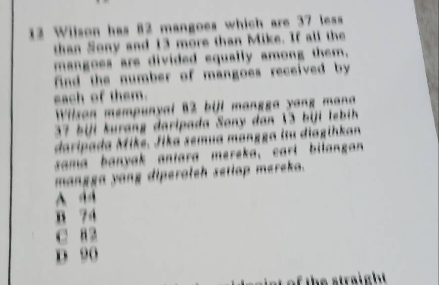 Wilson has 82 mangoes which are 37 less
than Sony and 13 more than Mike. If all the
mangoes are divided equally among them.
find the number of mangoes received by
each of them.
Wilson mempunyal B2 bill mangga yang mana
37 biji kurang daripada Sony dan 13 biji lebih 
daripada Mike. Jika semua mangga itu diagihkan
sama banyak antara mereka, carl bilangan 
mangga yang diperoleh setiap mereka.
A
B 74
C B 2
D 90
of the straight