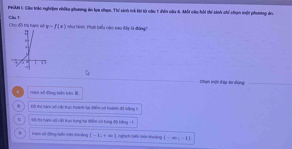 PHAN I. Câu trắc nghiệm nhiều phương án lựa chọn. Thí sinh trả lời từ câu 1 đến câu 6. Mỗi câu hỏi thí sinh chỉ chọn một phương án.
Câu 1
Cho đồ thị hàm số y=f(x) như hình. Phát biểu nào sau đây là đúng?
Chọn một đáp án đúng
A Hàm số đồng biến trên R.
B Đồ thị hàm số cất trục hoành tại điểm có hoành độ bằng 1.
C Đồ thị hàm số cắt trục tung tại điểm có tung độ bằng −1.
D Hàm số đồng biến trên khoảng (-1;+∈fty ) , nghịch biến trên khoảng (-∈fty ;-1).