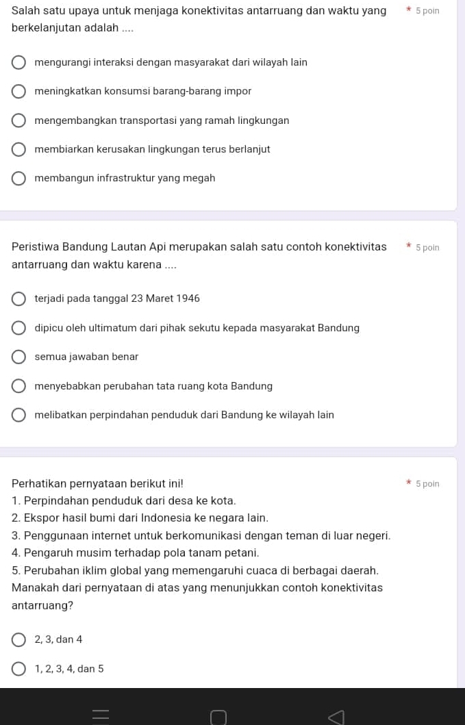 Salah satu upaya untuk menjaga konektivitas antarruang dan waktu yang 5 poin
berkelanjutan adalah ....
mengurangi interaksi dengan masyarakat dari wilayah lain
meningkatkan konsumsi barang-barang impor
mengembangkan transportasi yang ramah lingkungan
membiarkan kerusakan lingkungan terus berlanjut
membangun infrastruktur yang megah
Peristiwa Bandung Lautan Api merupakan salah satu contoh konektivitas 5 poin
antarruang dan waktu karena ....
terjadi pada tanggal 23 Maret 1946
dipicu oleh ultimatum dari pihak sekutu kepada masyarakat Bandung
semua jawaban benar
menyebabkan perubahan tata ruang kota Bandung
melibatkan perpindahan penduduk dari Bandung ke wilayah lain
Perhatikan pernyataan berikut ini! 5 poin
1. Perpindahan penduduk dari desa ke kota.
2. Ekspor hasil bumi dari Indonesia ke negara lain.
3. Penggunaan internet untuk berkomunikasi dengan teman di luar negeri.
4. Pengaruh musim terhadap pola tanam petani.
5. Perubahan iklim global yang memengaruhi cuaca di berbagai daerah.
Manakah dari pernyataan di atas yang menunjukkan contoh konektivitas
antarruang?
2, 3, dan 4
1, 2, 3, 4, dan 5
=