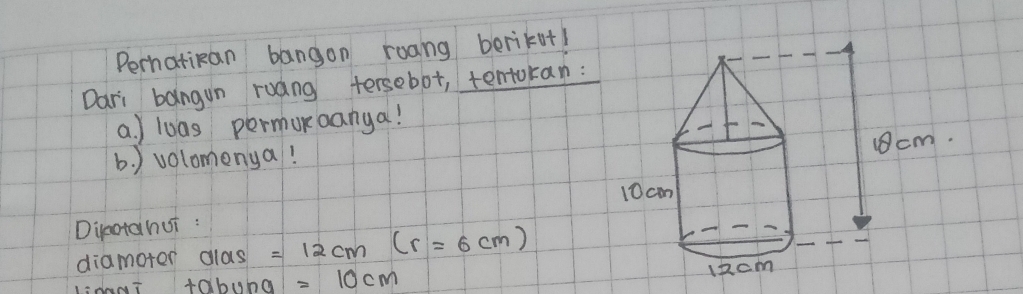 Perhatikan bangon roang berikut! 
Dari bangun ruang tersebot, tentokan: 
a. ) loas permonoanya! 
b. ) volomenya! 
Diotahui : 
diamoter dlas =12cm(r=6cm)
tobuba =10cm