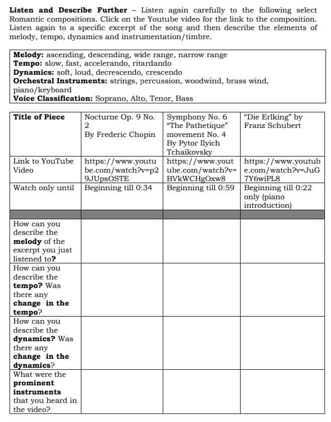 Listen and Describe Further - Listen again carefully to the following select
Romantic compositions. Click on the Youtube video for the link to the composition.
Listen again to a specific excerpt of the song and then describe the elements of
melody, tempo, dynamics and instrumentation/timbre.
Melody: ascending, descending, wide range, narrow range
Tempo: slow, fast, accelerando, ritardando
Dynamics: soft, loud, decrescendo, crescendo
Orchestral Instruments: strings, percussion, woodwind, brass wind,
piano/keyboard
VAlto, Tenor, Bass
T
Lb
V
W
H
d
m
e
l
H
d
t
t
c
t
H
d
d
t
c
d
W
p
i
t
the video?