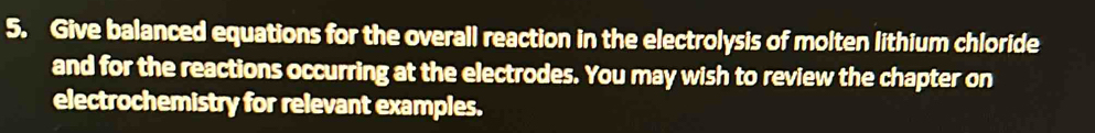 Give balanced equations for the overall reaction in the electrolysis of molten lithium chloride 
and for the reactions occurring at the electrodes. You may wish to review the chapter on 
electrochemistry for relevant examples.